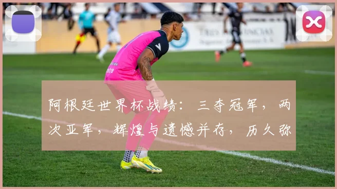 阿根廷世界杯战绩：三夺冠军，两次亚军，辉煌与遗憾并存，历久弥新。