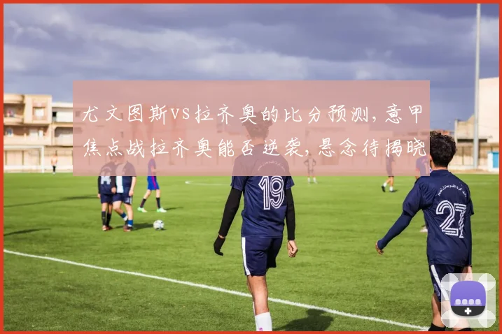 尤文图斯vs拉齐奥的比分预测,意甲焦点战拉齐奥能否逆袭,悬念待揭晓,一触即发