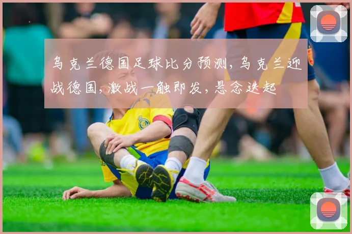 乌克兰德国足球比分预测,乌克兰迎战德国,激战一触即发,悬念迭起