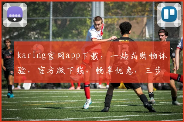 karing官网app下载，一站式购物体验，官方版下载，畅享优惠，三步轻松拥有
